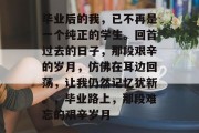 毕业后的我，已不再是一个纯正的学生。回首过去的日子，那段艰辛的岁月，仿佛在耳边回荡，让我仍然记忆犹新。，毕业路上，那段难忘的艰辛岁月