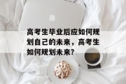 高考生毕业后应如何规划自己的未来，高考生如何规划未来？