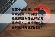 在高中的时候，我们经常被问到一个问题，你能选择进入什么样的专业大学？，高中为什么会有选择专业的问题？