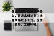 普通本科毕业后能干什么，普通本科毕业生适合从事以下工作，医生、教师、工程师等。
