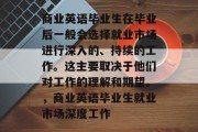 商业英语毕业生在毕业后一般会选择就业市场进行深入的、持续的工作。这主要取决于他们对工作的理解和期望。，商业英语毕业生就业市场深度工作