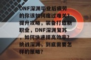 DNF深渊毕业后疲劳的你该如何度过难关？提升攻略，装备打造新职业，DNF深渊复苏，如何快速提高效率？挑战深渊，到底需要怎样的策略？