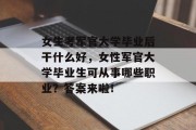 女生考军官大学毕业后干什么好，女性军官大学毕业生可从事哪些职业？答案来啦！