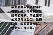毕业后考公有多种条件要求，以下是几种常见的考公方式，毕业生考公常见考试类型，政经联考、教育背景加试、专业知识加试等。