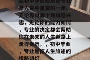 在初中毕业后选择专业是人生中重要的一步。无论你对哪个领域感兴趣，无论你的能力如何，专业的决定都会帮助你在未来的人生道路上走得更远。，初中毕业，专业是你人生旅途的指路明灯