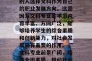 在当今社会，越来越多的人选择文科作为自己的职业发展方向。这是因为文科专业的学习内容丰富、方向广泛，能够培养学生的综合素质和创新能力，对社会发展具有重要的作用。，文科专业前景广阔，培养全面素质，推动社会发展