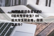 如何选择适合自己的00后大专毕业生？00后大学生就业难，你该怎么办？