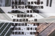 体育专科毕业生未来的职业选择多变，可以选择从体育相关的职业做起。以下是一些可能的选择方向，体育专科毕业生可以考虑的转行路径有，，- 体育教练，- 篮球运动员，- 游泳运动员，- 羽毛球运动员，- 足球运动员，- 球手/足球教练员，- 瑜伽教练，- 瑜伽健身教练，- 骑自行车运动教练，- 跑步教练，- 拉力训练师