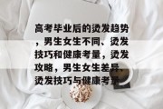 高考毕业后的烫发趋势，男生女生不同、烫发技巧和健康考量，烫发攻略，男生女生差异、烫发技巧与健康考量