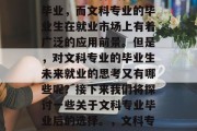 在如今的数字化时代，许多学生选择文科专业毕业，而文科专业的毕业生在就业市场上有着广泛的应用前景。但是，对文科专业的毕业生未来就业的思考又有哪些呢？接下来我们将探讨一些关于文科专业毕业后的选择。，文科专业毕业生的就业前景分析及选择建议