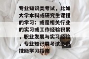 专业知识类考试，比如大学本科或研究生课程的学习；或是相关行业的实习或工作经验积累，职业发展与实习经验，专业知识类考试必备技能学习指南