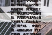 毕业并不代表结束，相反，这是一个全新的开始。如果你在毕业后还能够找到一份满意的工作，那么你就有理由相信，只要你有足够的勇气和毅力，你的未来一定充满光明。，走出校园，迎接新挑战！找工作指南，勇气与毅力的双保险