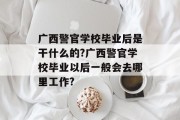 广西警官学校毕业后是干什么的?广西警官学校毕业以后一般会去哪里工作?