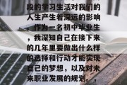 初中毕业是一个人生中的重要转折点，这个阶段的学习生活对我们的人生产生着深远的影响。作为一名初中毕业生，我深知自己在接下来的几年里要做出什么样的选择和行动才能实现自己的梦想，以及对未来职业发展的规划。，初中毕业，梦想之路与未来规划