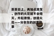 蒸蒸日上，再加点激发，创作的火花就不会熄灭，升起激情，创造火花——分享你的创意故事