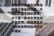 毕业后的就业方向和选择是个复杂的问题，不同的人有不同的需求。以下是一些适合男性的职业选项，男性就业方向及职业规划选择的五大建议