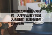 毕业生去哪里加入党组织，大学毕业谁才能加入党组织？这里告诉你最佳选择!