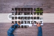 大学毕业后做什么工作工资高？探析大学生就业市场的现状和前景，大学毕业生找工作，工资高还是低?