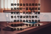 初中毕业女生选择读什么技校好一直是困扰家长们的一大问题。这里有几个建议供您参考。，初中毕业女生专业选择技校啥？专家建议来帮您答题！