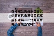 在考取公务员职位后，你将有机会担任国家高层职务吗？，公务员晋升，你想当官吗?