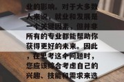 毕业时选择职业决定命运的重大时刻，很多人的决定都会受到当时专业的影响。对于大多数人来说，就业和发展是一个关键因素，但并非所有的专业都能帮助你获得更好的未来。因此，在思考这个问题时，您应该综合考虑自己的兴趣、技能和需求来选择最适合您的专业。，就业与职业道路，关注兴趣、技能和需求