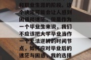 毕业即意味着结束求学和职业生涯的阶段。这个决定可能会让人感到困惑和迷茫，但是作为一个毕业生来说，我们不应该把大学毕业当作一个无法逆转的时间节点，如何应对毕业后的迷茫与困惑，我的选择与思考