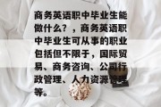 商务英语职中毕业生能做什么？，商务英语职中毕业生可从事的职业包括但不限于，国际贸易、商务咨询、公司行政管理、人力资源管理等。