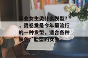 毕业女生烫什么发型？，烫卷发是今年最流行的一种发型，适合各种肤色、脸型的女生。