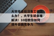 大学毕业后没有工作怎么办？，大学生就业难解决！10招教你如何提升自我竞争力