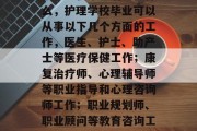 护理学校毕业后能做什么，护理学校毕业可以从事以下几个方面的工作，医生、护士、助产士等医疗保健工作；康复治疗师、心理辅导师等职业指导和心理咨询师工作；职业规划师、职业顾问等教育咨询工作。