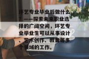 环艺专业毕业后做什么？——探索未来职业选择的广阔空间，环艺专业毕业生可以从事设计、艺术创作、教育等多个领域的工作。