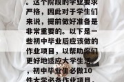初中毕业之后，学生们将开始他们的大学生涯。这个阶段的学业要求严格，因此对于学生们来说，提前做好准备是非常重要的。以下是一些初中毕业后应该做的作业项目，以帮助你们更好地适应大学生活。，初中毕业生必做10件大学必备作业项目，严求学业、提升技能和迎接新挑战