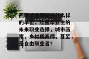 画家毕业后能去什么样的单位，绘画毕业生的未来职业选择，城市画家，乡村插画师，甚至是自由职业者？
