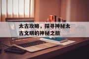 太古攻略，探寻神秘太古文明的神秘之旅