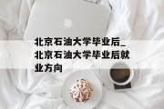 北京石油大学毕业后_北京石油大学毕业后就业方向