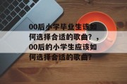 00后小学毕业生该如何选择合适的歌曲？，00后的小学生应该如何选择合适的歌曲？