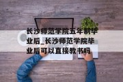 长沙师范学院五年制毕业后_长沙师范学院毕业后可以直接教书吗