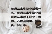 普通二本生毕业后做什么？普通二本生毕业后可以从事以下职业，教师、心理咨询师、辅导员、会计等。