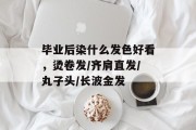 毕业后染什么发色好看，烫卷发/齐肩直发/丸子头/长波金发