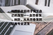林野毕业后终于有了自己的发型——自然卷发，林野，从天然卷发到时尚专业烫发