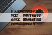 什么是特殊学校毕业的特工？，特殊学校的毕业特工，揭秘他们背后的特殊技能和能力