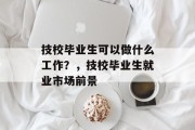 技校毕业生可以做什么工作？，技校毕业生就业市场前景