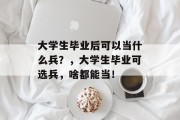 大学生毕业后可以当什么兵？，大学生毕业可选兵，啥都能当！