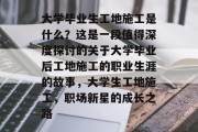 大学毕业生工地施工是什么？这是一段值得深度探讨的关于大学毕业后工地施工的职业生涯的故事，大学生工地施工，职场新星的成长之路