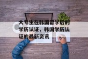 大专生在韩国留学后的学历认证，韩国学历认证的最新资讯