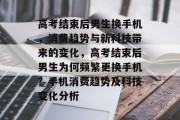 高考结束后男生换手机，消费趋势与新科技带来的变化，高考结束后男生为何频繁更换手机？手机消费趋势及科技变化分析