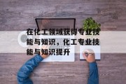 在化工领域获得专业技能与知识，化工专业技能与知识提升