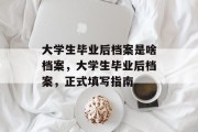 大学生毕业后档案是啥档案，大学生毕业后档案，正式填写指南