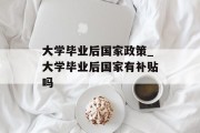 大学毕业后国家政策_大学毕业后国家有补贴吗