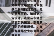 在当今的文学生涯中，文学专业毕业生可以在多个领域找到工作。无论是从写作、编辑到广告设计，或是从市场营销到公关策划，都有其特定的应用场景。，文学专业毕业生职业路径多元化